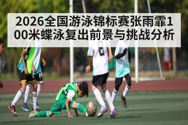 2026全国游泳锦标赛张雨霏100米蝶泳复出前景与挑战分析
