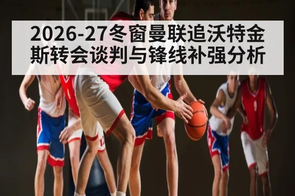 2026-27冬窗曼联追沃特金斯转会谈判与锋线补强分析