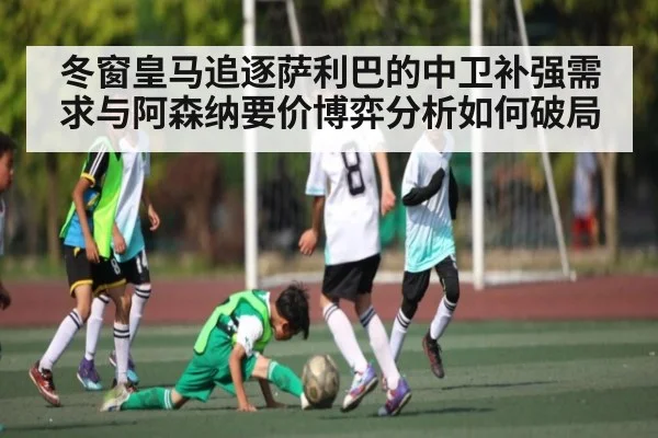冬窗皇马追逐萨利巴的中卫补强需求与阿森纳要价博弈分析如何破局